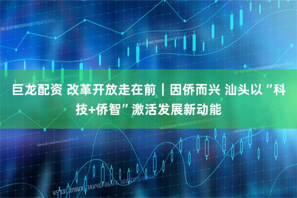 巨龙配资 改革开放走在前｜因侨而兴 汕头以“科技+侨智”激活发展新动能