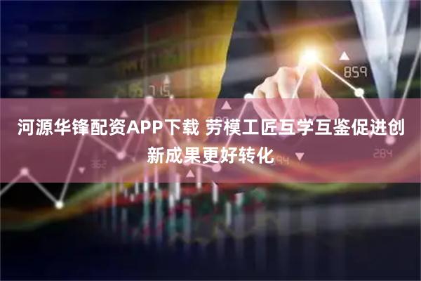 河源华锋配资APP下载 劳模工匠互学互鉴　促进创新成果更好转化