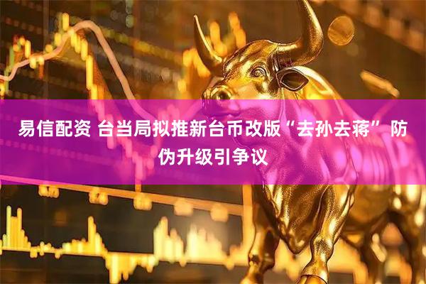 易信配资 台当局拟推新台币改版“去孙去蒋” 防伪升级引争议