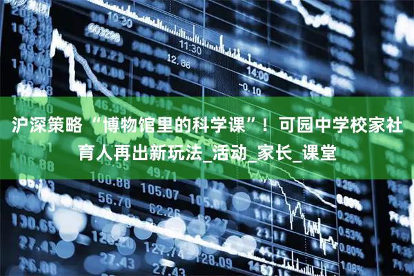 沪深策略 “博物馆里的科学课”！可园中学校家社育人再出新玩法_活动_家长_课堂