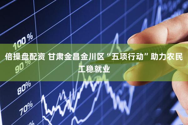 倍操盘配资 甘肃金昌金川区“五项行动”助力农民工稳就业