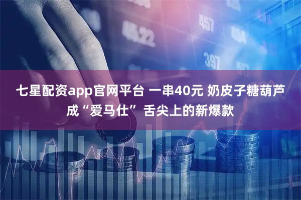 七星配资app官网平台 一串40元 奶皮子糖葫芦成“爱马仕” 舌尖上的新爆款