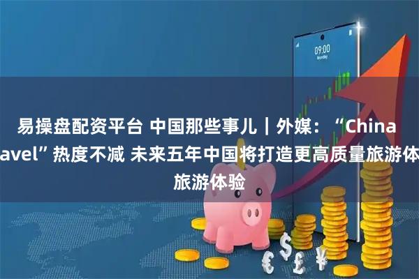 易操盘配资平台 中国那些事儿｜外媒：“China Travel”热度不减 未来五年中国将打造更高质量旅游体验