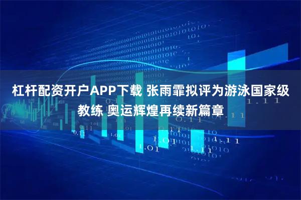 杠杆配资开户APP下载 张雨霏拟评为游泳国家级教练 奥运辉煌再续新篇章