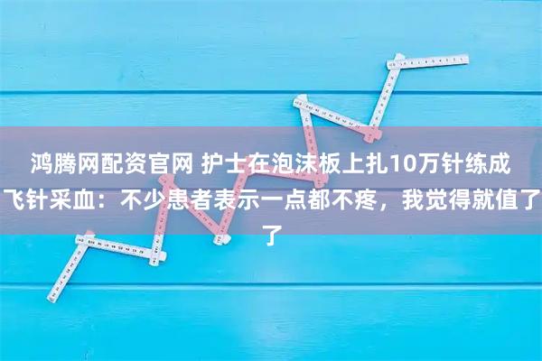 鸿腾网配资官网 护士在泡沫板上扎10万针练成飞针采血：不少患者表示一点都不疼，我觉得就值了