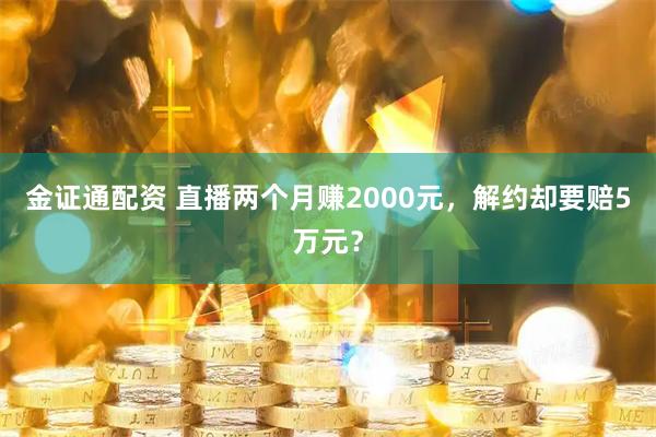 金证通配资 直播两个月赚2000元，解约却要赔5万元？