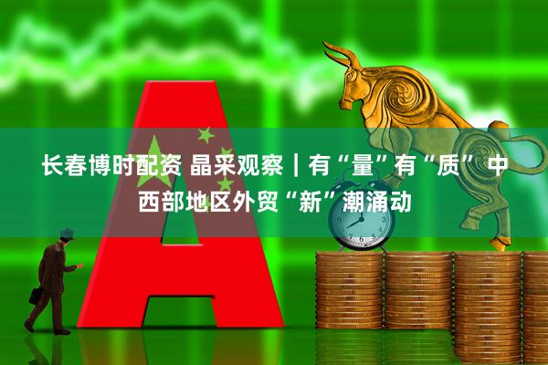 长春博时配资 晶采观察｜有“量”有“质” 中西部地区外贸“新”潮涌动