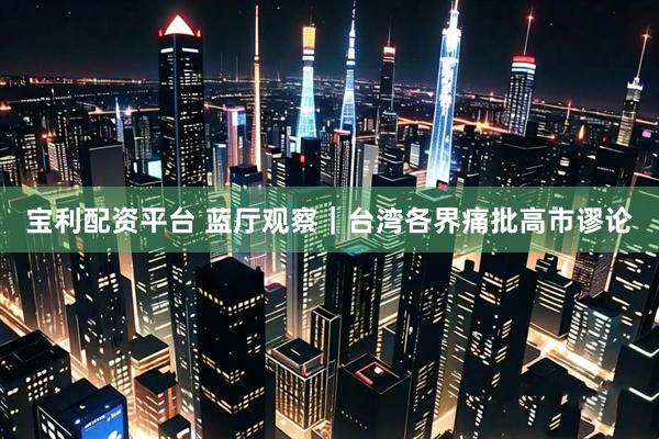 宝利配资平台 蓝厅观察｜台湾各界痛批高市谬论