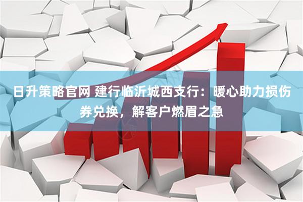 日升策略官网 建行临沂城西支行：暖心助力损伤券兑换，解客户燃眉之急