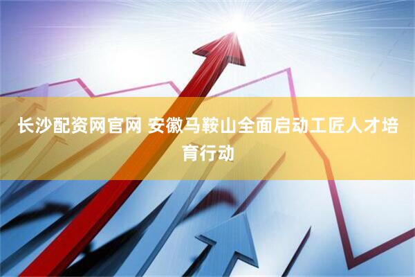 长沙配资网官网 安徽马鞍山全面启动工匠人才培育行动