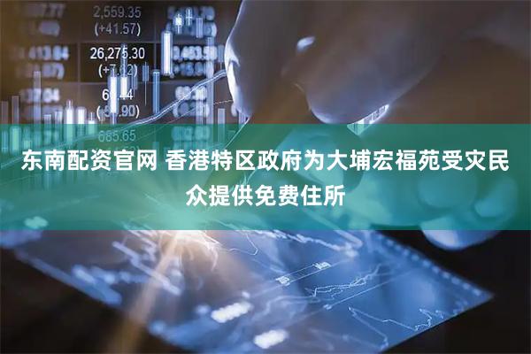 东南配资官网 香港特区政府为大埔宏福苑受灾民众提供免费住所