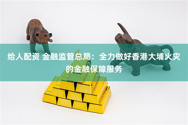 给人配资 金融监管总局：全力做好香港大埔火灾的金融保障服务