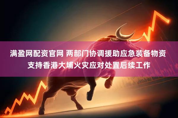 满盈网配资官网 两部门协调援助应急装备物资 支持香港大埔火灾应对处置后续工作