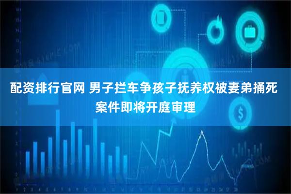 配资排行官网 男子拦车争孩子抚养权被妻弟捅死 案件即将开庭审理