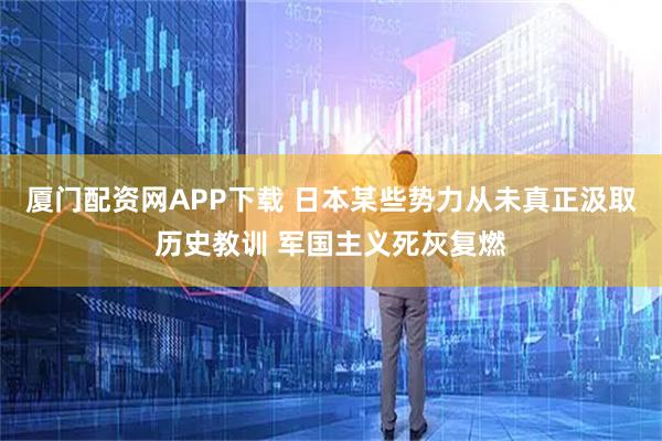 厦门配资网APP下载 日本某些势力从未真正汲取历史教训 军国主义死灰复燃