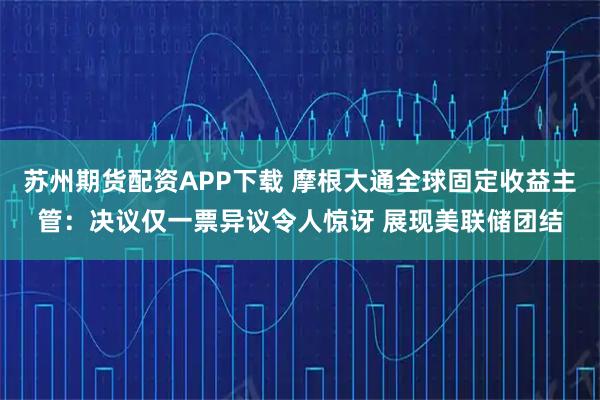 苏州期货配资APP下载 摩根大通全球固定收益主管：决议仅一票异议令人惊讶 展现美联储团结