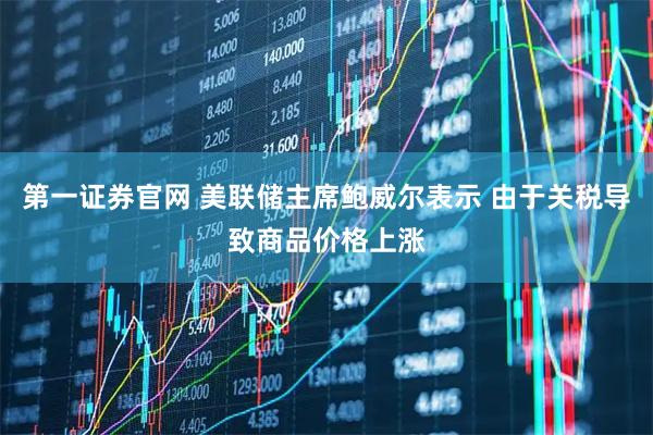 第一证券官网 美联储主席鲍威尔表示 由于关税导致商品价格上涨