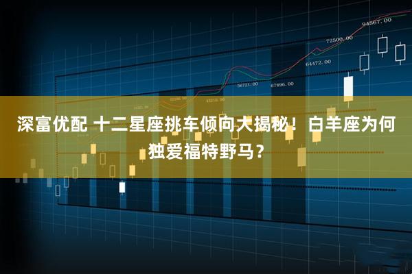 深富优配 十二星座挑车倾向大揭秘！白羊座为何独爱福特野马？