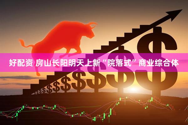 好配资 房山长阳明天上新“院落式”商业综合体