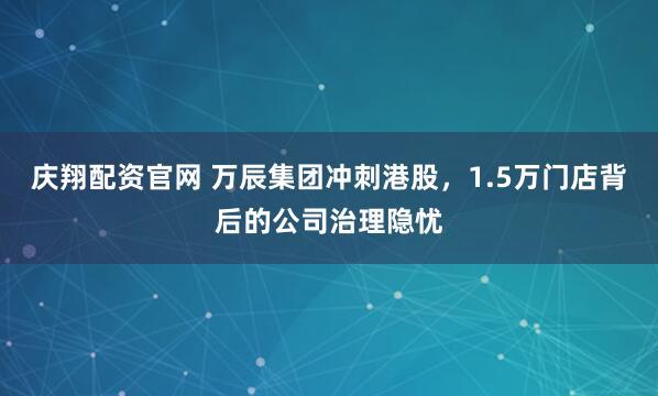 庆翔配资官网 万辰集团冲刺港股，1.5万门店背后的公司治理隐忧