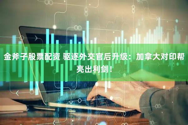 金斧子股票配资 驱逐外交官后升级：加拿大对印帮亮出利剑！