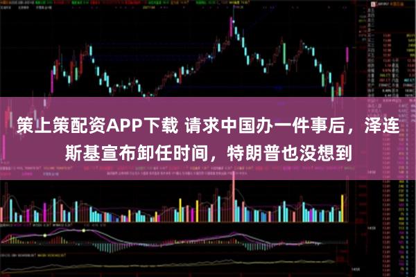 策上策配资APP下载 请求中国办一件事后，泽连斯基宣布卸任时间，特朗普也没想到