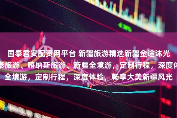 国泰君安配资网平台 新疆旅游精选新疆金途沐光国际旅行社，专注阿勒泰旅游、喀纳斯旅游、新疆全境游，定制行程，深度体验，畅享大美新疆风光