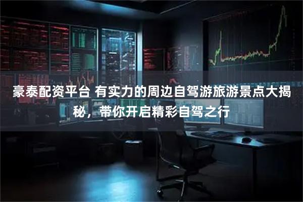 豪泰配资平台 有实力的周边自驾游旅游景点大揭秘，带你开启精彩自驾之行