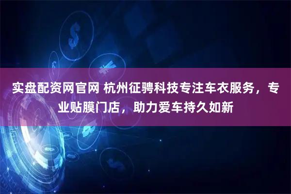 实盘配资网官网 杭州征骋科技专注车衣服务，专业贴膜门店，助力爱车持久如新