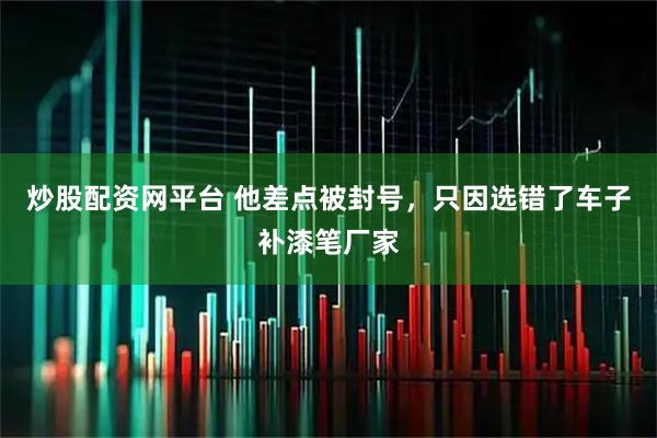 炒股配资网平台 他差点被封号，只因选错了车子补漆笔厂家