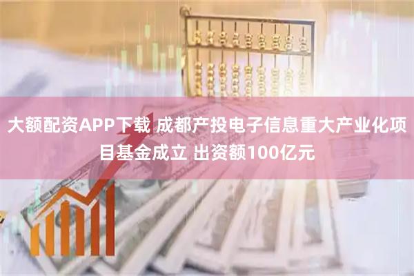 大额配资APP下载 成都产投电子信息重大产业化项目基金成立 出资额100亿元