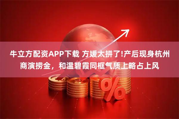 牛立方配资APP下载 方媛太拼了!产后现身杭州商演捞金，和温碧霞同框气质上略占上风
