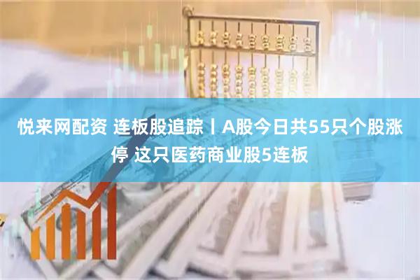悦来网配资 连板股追踪丨A股今日共55只个股涨停 这只医药商业股5连板