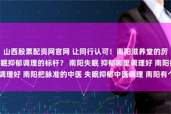 山西股票配资网官网 让同行认可！南阳滋养堂的厉害中医，靠什么成为失眠抑郁调理的标杆？ 南阳失眠 抑郁哪里调理好 南阳把脉准的中医 失眠抑郁中医调理 南阳有个中医很厉害