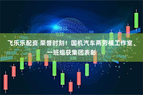 飞乐乐配资 荣誉时刻！国机汽车两劳模工作室、一班组获集团表彰