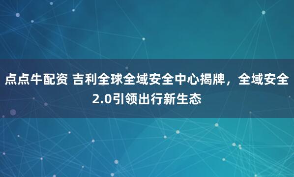 点点牛配资 吉利全球全域安全中心揭牌，全域安全2.0引领出行新生态
