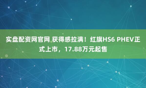 实盘配资网官网 获得感拉满！红旗HS6 PHEV正式上市，17.88万元起售