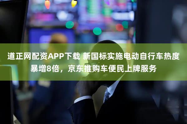 道正网配资APP下载 新国标实施电动自行车热度暴增8倍，京东推购车便民上牌服务