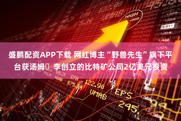 盛鹏配资APP下载 网红博主“野兽先生”旗下平台获汤姆・李创立的比特矿公司2亿美元投资