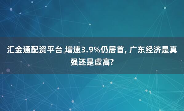 汇金通配资平台 增速3.9%仍居首, 广东经济是真强还是虚高?