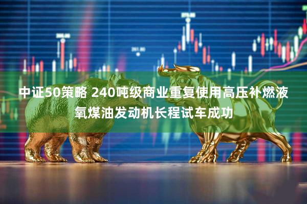 中证50策略 240吨级商业重复使用高压补燃液氧煤油发动机长程试车成功