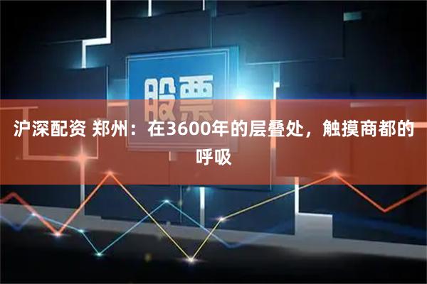 沪深配资 郑州：在3600年的层叠处，触摸商都的呼吸